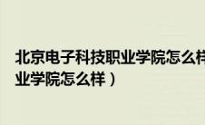 北京电子科技职业学院怎么样好不好就业（北京电子科技职业学院怎么样）