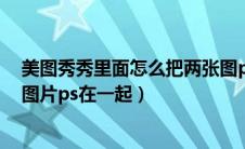 美图秀秀里面怎么把两张图p在一起（美图秀秀怎么把两张图片ps在一起）