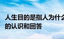 人生目的是指人为什么活着这一人生根本问题的认识和回答