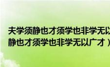夫学须静也才须学也非学无以广才非志无以成学的（夫学须静也才须学也非学无以广才）