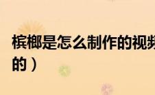 槟榔是怎么制作的视频教程（槟榔是怎么制作的）