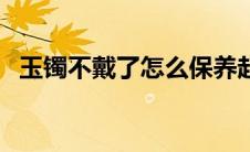 玉镯不戴了怎么保养起来（玉手镯的保养）
