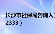 长沙市社保局咨询人工电话（长沙市社保局12333）