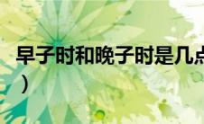 早子时和晚子时是几点（早子时是几点到几点）