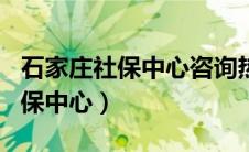 石家庄社保中心咨询热线 2个回答（石家庄社保中心）