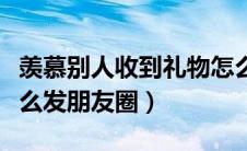 羡慕别人收到礼物怎么发朋友圈（收到礼物怎么发朋友圈）
