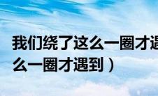 我们绕了这么一圈才遇到下一句（我们绕了这么一圈才遇到）
