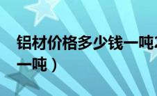 铝材价格多少钱一吨2021（铝材价格多少钱一吨）