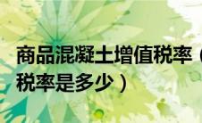 商品混凝土增值税率（营改增后商品混凝土的税率是多少）