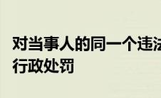 对当事人的同一个违法行为不得给予两次以上行政处罚