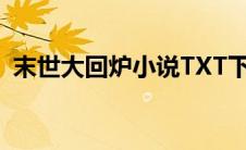 末世大回炉小说TXT下载（末世大回炉txt）