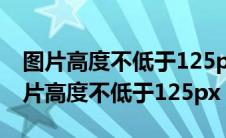 图片高度不低于125px是什么意思word（图片高度不低于125px）