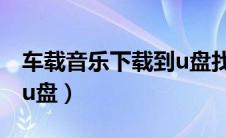 车载音乐下载到u盘找不到（车载音乐下载到u盘）