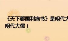《天下郡国利病书》是明代大儒谁写的（天下郡国利病书是明代大儒）
