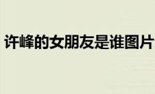 许峰的女朋友是谁图片（许峰的女朋友是谁）