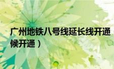 广州地铁八号线延长线开通（广州地铁8号线延长线什么时候开通）