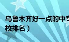 乌鲁木齐好一点的中专学校（乌鲁木齐中专学校排名）