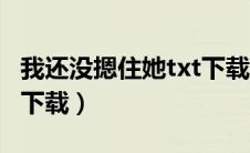 我还没摁住她txt下载全文（我还没摁住她txt下载）