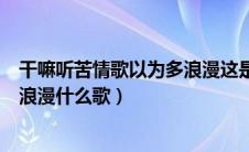 干嘛听苦情歌以为多浪漫这是什么歌（干嘛听苦情歌以为多浪漫什么歌）