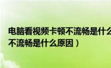 电脑看视频卡顿不流畅是什么原因造成的（电脑看视频卡顿不流畅是什么原因）
