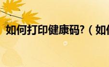 如何打印健康码?（如何打印健康码二维码）