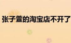 张子萱的淘宝店不开了吗（张子萱的淘宝店）