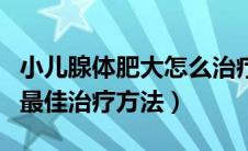 小儿腺体肥大怎么治疗方法（小儿腺体肥大的最佳治疗方法）