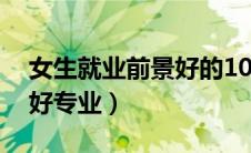 女生就业前景好的10大专业（女生就业前景好专业）