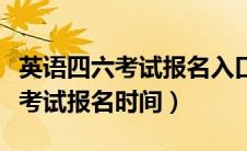 英语四六考试报名入口官网（全国英语四六级考试报名时间）