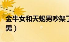 金牛女和天蝎男吵架了怎么办（金牛女和天蝎男）