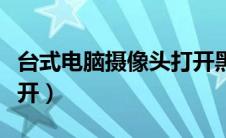 台式电脑摄像头打开黑屏（台式电脑摄像头打开）