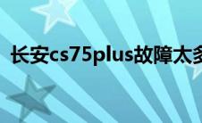长安cs75plus故障太多（cs75plus故障率）