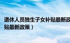退休人员独生子女补贴最新政策2022（退休人员独生子女补贴最新政策）