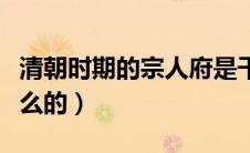 清朝时期的宗人府是干什么的（宗人府是干什么的）