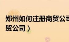 郑州如何注册商贸公司流程（郑州如何注册商贸公司）
