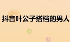 抖音叶公子搭档的男人有哪些（叶公子抖音）