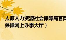 太原人力资源社会保障局官网官网（太原市人力资源和社会保障网上办事大厅）