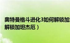 奥特曼格斗进化3如何解锁加坦杰厄（奥特曼格斗进化3怎么解锁加坦杰厄）