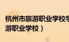 杭州市旅游职业学校学费多少一年（杭州市旅游职业学校）
