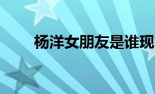 杨洋女朋友是谁现在（杨洋女朋友）