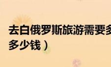 去白俄罗斯旅游需要多少钱（去白俄罗斯旅游多少钱）