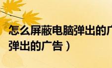 怎么屏蔽电脑弹出的广告软件（怎么屏蔽电脑弹出的广告）