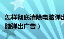 怎样彻底清除电脑弹出广告程序（如何清除电脑弹出广告）