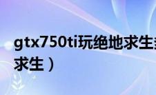 gtx750ti玩绝地求生多少帧（750ti能玩绝地求生）