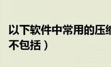以下软件中常用的压缩软件（常用的压缩软件不包括）