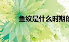 鱼纹是什么时期的（鱼纹是什么）
