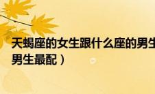 天蝎座的女生跟什么座的男生最配（天蝎座的女生和什么座男生最配）