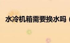 水冷机箱需要换水吗（水冷机箱需要换水）