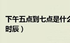 下午五点到七点是什么时辰（下午五点是什么时辰）