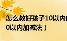 怎么教好孩子10以内的加减法（如何教孩子10以内加减法）